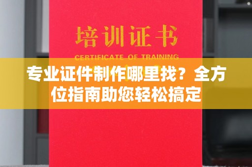 将乐专业证件制作哪里找？全方位指南助您轻松搞定